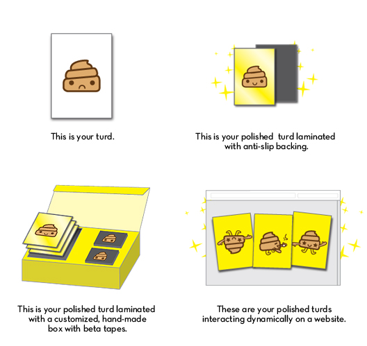 This is your turd This is your polished turd laminated with anti-slip backing This is your polished turd laminated with a customized, hand-made box with beta tapes.These are your polished turds interacting dynamically on a website
